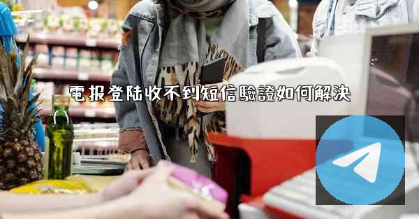 電报登陆收不到短信驗證如何解決