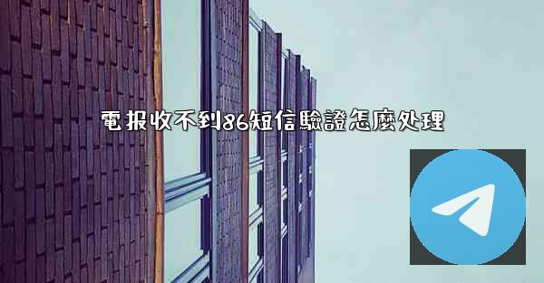 電报收不到86短信驗證怎麼处理
